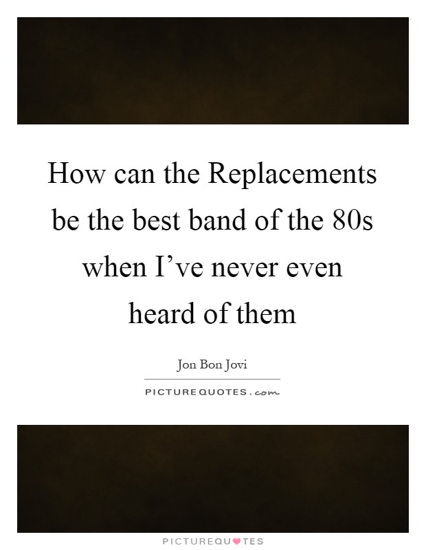 How can the Replacements be the best band of the 80s when I've never even heard of them Picture Quote #1