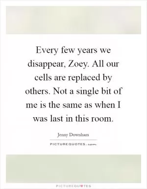 Every few years we disappear, Zoey. All our cells are replaced by others. Not a single bit of me is the same as when I was last in this room Picture Quote #1