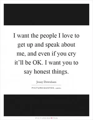 I want the people I love to get up and speak about me, and even if you cry it’ll be OK. I want you to say honest things Picture Quote #1
