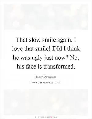 That slow smile again. I love that smile! DId I think he was ugly just now? No, his face is transformed Picture Quote #1