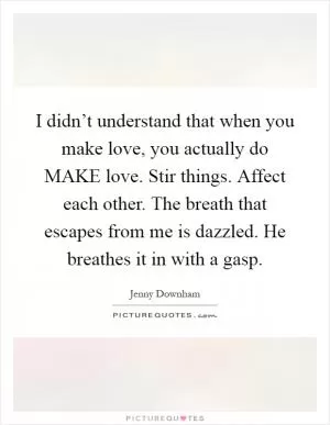 I didn’t understand that when you make love, you actually do MAKE love. Stir things. Affect each other. The breath that escapes from me is dazzled. He breathes it in with a gasp Picture Quote #1
