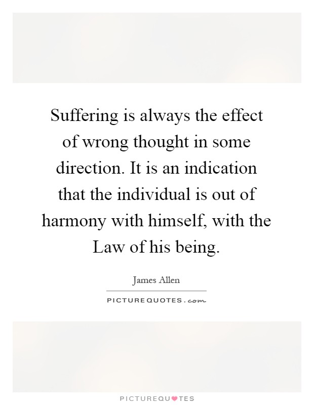 Suffering is always the effect of wrong thought in some direction. It is an indication that the individual is out of harmony with himself, with the Law of his being Picture Quote #1