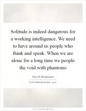 Solitude is indeed dangerous for a working intelligence. We need to have around us people who think and speak. When we are alone for a long time we people the void with phantoms Picture Quote #1