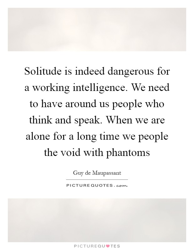 Solitude is indeed dangerous for a working intelligence. We need to have around us people who think and speak. When we are alone for a long time we people the void with phantoms Picture Quote #1