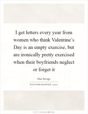 I get letters every year from women who think Valentine’s Day is an empty exercise, but are ironically pretty exercised when their boyfriends neglect or forget it Picture Quote #1