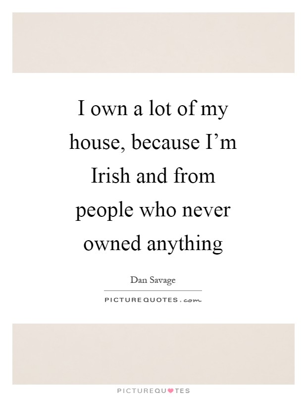 I own a lot of my house, because I'm Irish and from people who never owned anything Picture Quote #1