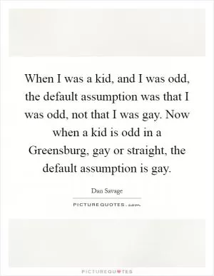 When I was a kid, and I was odd, the default assumption was that I was odd, not that I was gay. Now when a kid is odd in a Greensburg, gay or straight, the default assumption is gay Picture Quote #1