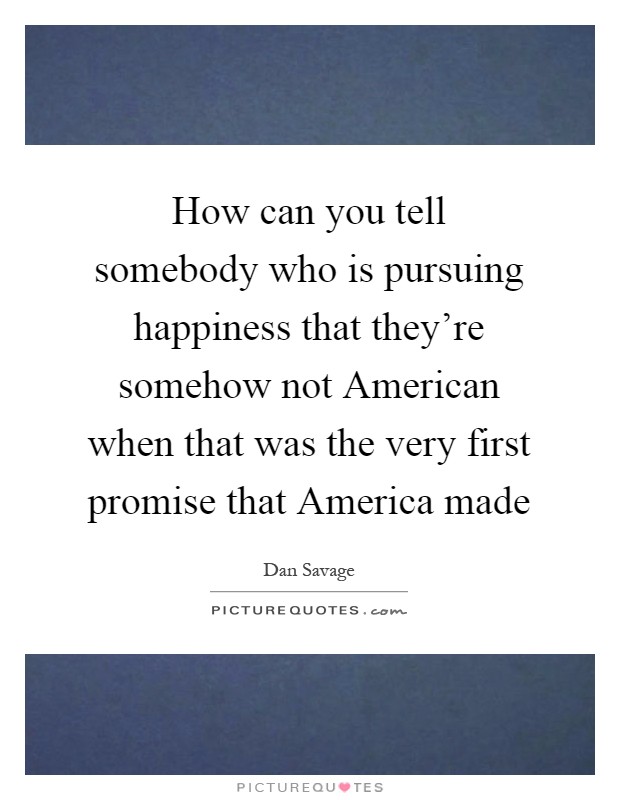 How can you tell somebody who is pursuing happiness that they're somehow not American when that was the very first promise that America made Picture Quote #1