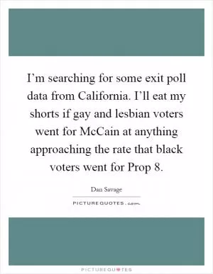 I’m searching for some exit poll data from California. I’ll eat my shorts if gay and lesbian voters went for McCain at anything approaching the rate that black voters went for Prop 8 Picture Quote #1