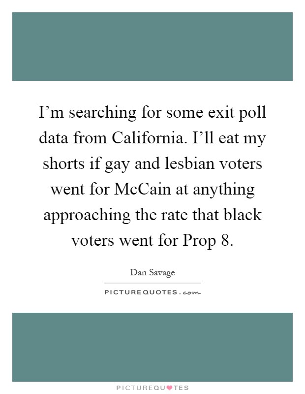 I'm searching for some exit poll data from California. I'll eat my shorts if gay and lesbian voters went for McCain at anything approaching the rate that black voters went for Prop 8 Picture Quote #1