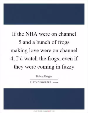 If the NBA were on channel 5 and a bunch of frogs making love were on channel 4, I’d watch the frogs, even if they were coming in fuzzy Picture Quote #1