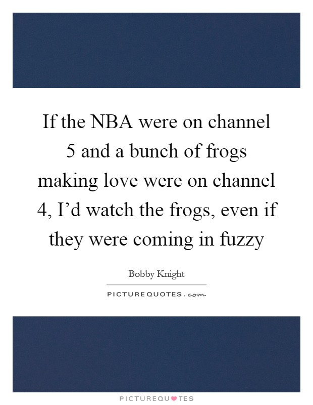 If the NBA were on channel 5 and a bunch of frogs making love were on channel 4, I'd watch the frogs, even if they were coming in fuzzy Picture Quote #1