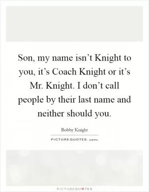 Son, my name isn’t Knight to you, it’s Coach Knight or it’s Mr. Knight. I don’t call people by their last name and neither should you Picture Quote #1