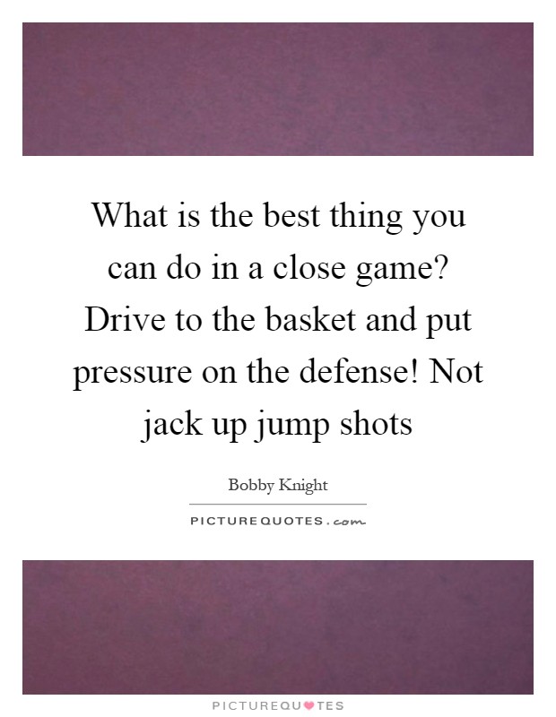 What is the best thing you can do in a close game? Drive to the basket and put pressure on the defense! Not jack up jump shots Picture Quote #1