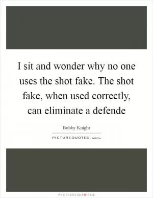 I sit and wonder why no one uses the shot fake. The shot fake, when used correctly, can eliminate a defende Picture Quote #1
