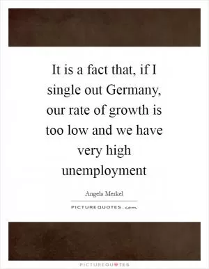 It is a fact that, if I single out Germany, our rate of growth is too low and we have very high unemployment Picture Quote #1
