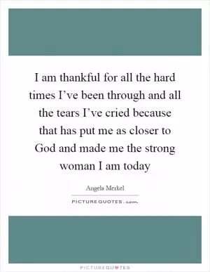 I am thankful for all the hard times I’ve been through and all the tears I’ve cried because that has put me as closer to God and made me the strong woman I am today Picture Quote #1