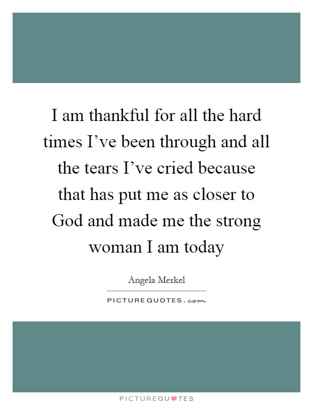I am thankful for all the hard times I've been through and all the tears I've cried because that has put me as closer to God and made me the strong woman I am today Picture Quote #1