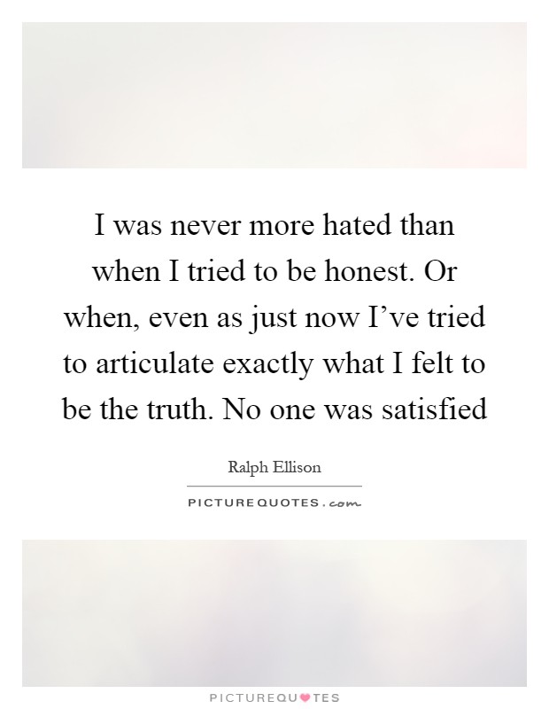 I was never more hated than when I tried to be honest. Or when, even as just now I've tried to articulate exactly what I felt to be the truth. No one was satisfied Picture Quote #1