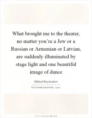 What brought me to the theater, no matter you’re a Jew or a Russian or Armenian or Latvian, are suddenly illuminated by stage light and one beautiful image of dance Picture Quote #1