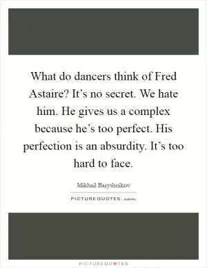 What do dancers think of Fred Astaire? It’s no secret. We hate him. He gives us a complex because he’s too perfect. His perfection is an absurdity. It’s too hard to face Picture Quote #1