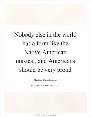 Nobody else in the world has a form like the Native American musical, and Americans should be very proud Picture Quote #1