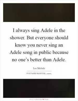 I always sing Adele in the shower. But everyone should know you never sing an Adele song in public because no one’s better than Adele Picture Quote #1