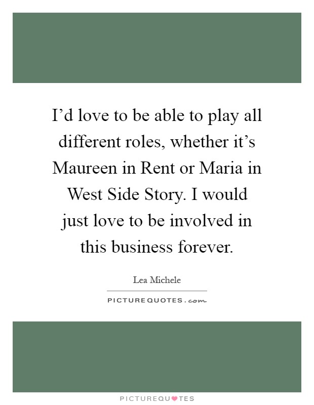 I'd love to be able to play all different roles, whether it's Maureen in Rent or Maria in West Side Story. I would just love to be involved in this business forever Picture Quote #1