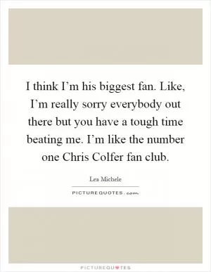 I think I’m his biggest fan. Like, I’m really sorry everybody out there but you have a tough time beating me. I’m like the number one Chris Colfer fan club Picture Quote #1