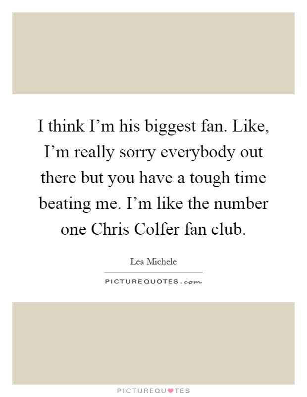 I think I'm his biggest fan. Like, I'm really sorry everybody out there but you have a tough time beating me. I'm like the number one Chris Colfer fan club Picture Quote #1