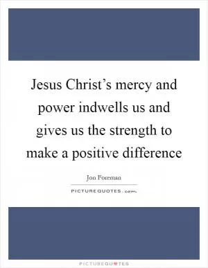 Jesus Christ’s mercy and power indwells us and gives us the strength to make a positive difference Picture Quote #1