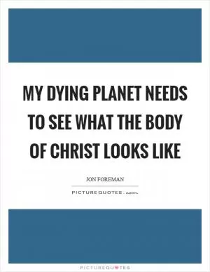 My dying planet needs to see what the body of Christ looks like Picture Quote #1