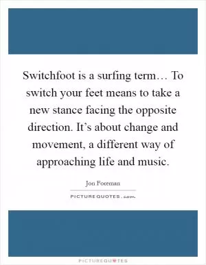 Switchfoot is a surfing term… To switch your feet means to take a new stance facing the opposite direction. It’s about change and movement, a different way of approaching life and music Picture Quote #1