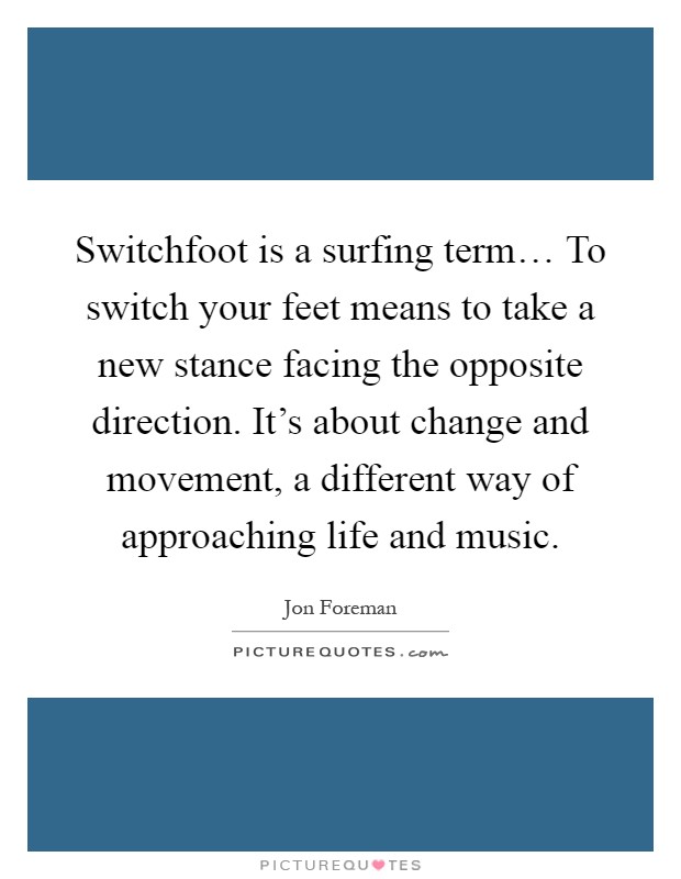 Switchfoot is a surfing term… To switch your feet means to take a new stance facing the opposite direction. It's about change and movement, a different way of approaching life and music Picture Quote #1