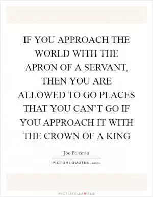 IF YOU APPROACH THE WORLD WITH THE APRON OF A SERVANT, THEN YOU ARE ALLOWED TO GO PLACES THAT YOU CAN’T GO IF YOU APPROACH IT WITH THE CROWN OF A KING Picture Quote #1