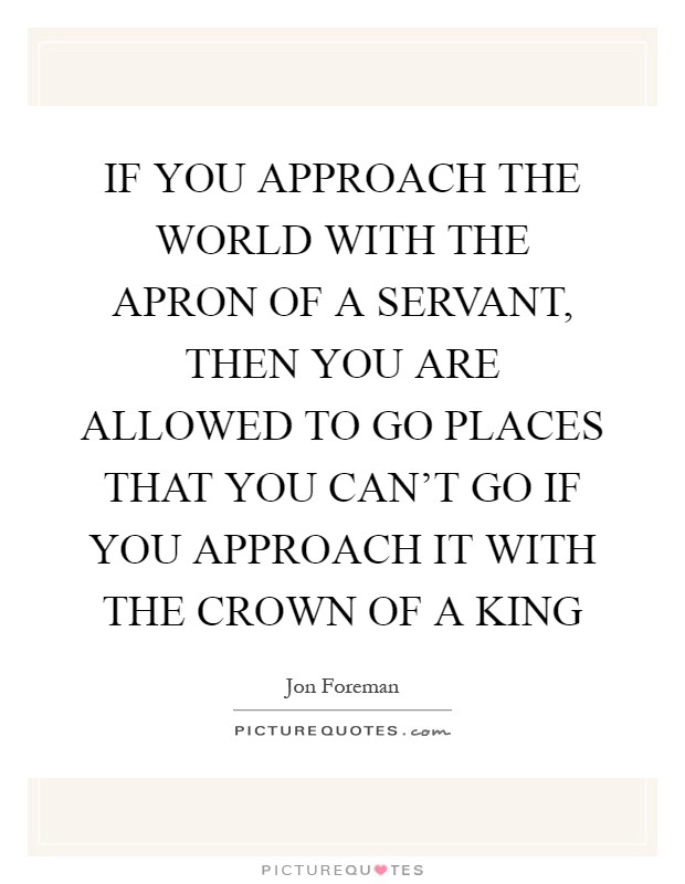 IF YOU APPROACH THE WORLD WITH THE APRON OF A SERVANT, THEN YOU ARE ALLOWED TO GO PLACES THAT YOU CAN'T GO IF YOU APPROACH IT WITH THE CROWN OF A KING Picture Quote #1