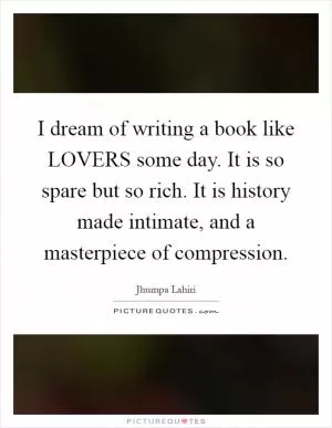 I dream of writing a book like LOVERS some day. It is so spare but so rich. It is history made intimate, and a masterpiece of compression Picture Quote #1