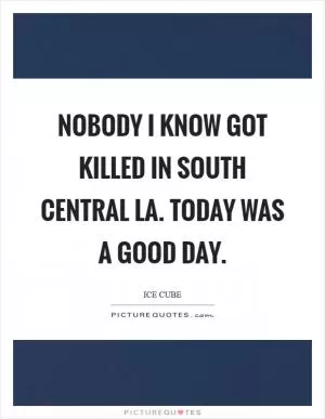 Nobody I know got killed in South Central LA. Today was a good day Picture Quote #1