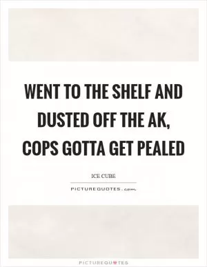 Went to the shelf and dusted off the AK, cops gotta get pealed Picture Quote #1