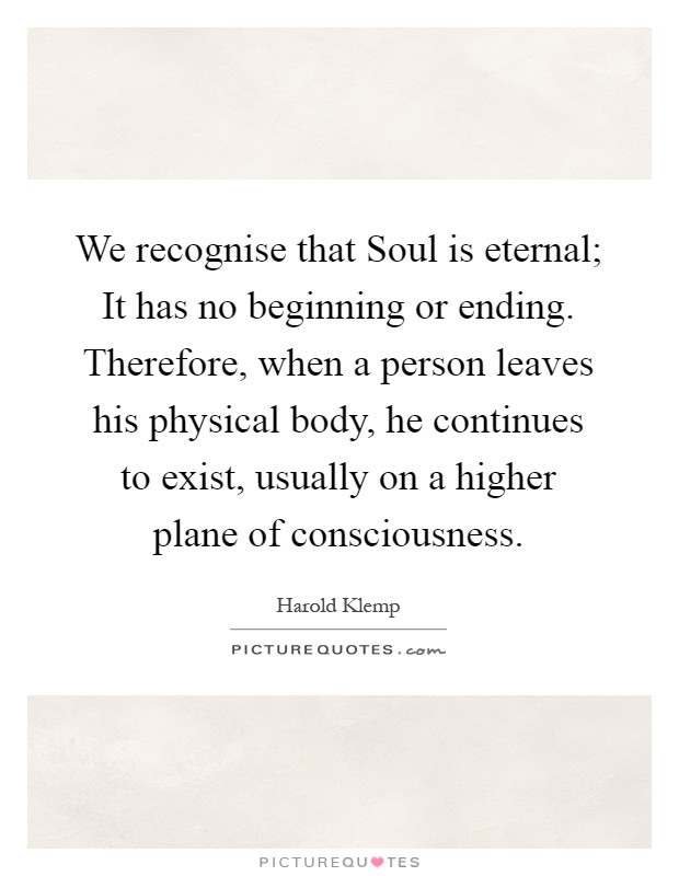 We recognise that Soul is eternal; It has no beginning or ending. Therefore, when a person leaves his physical body, he continues to exist, usually on a higher plane of consciousness Picture Quote #1