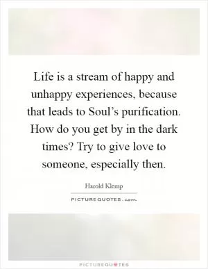 Life is a stream of happy and unhappy experiences, because that leads to Soul’s purification. How do you get by in the dark times? Try to give love to someone, especially then Picture Quote #1