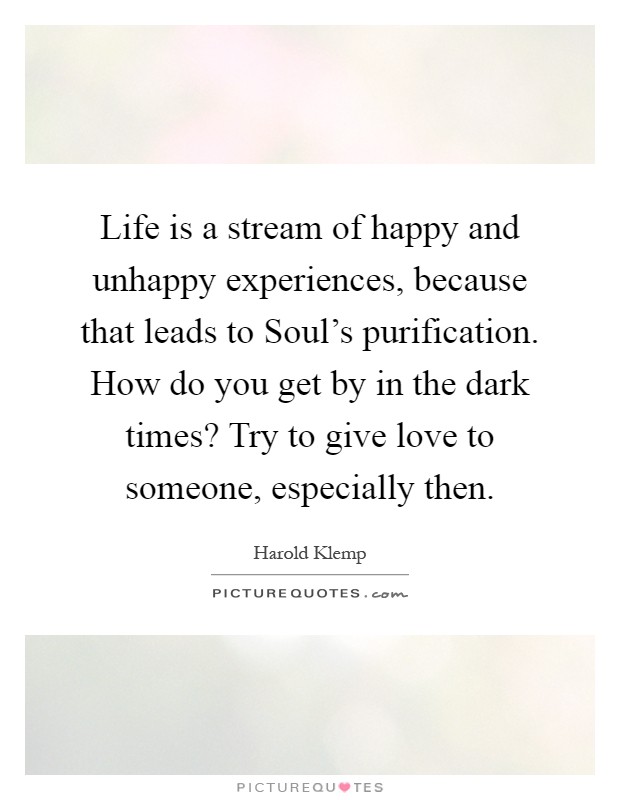 Life is a stream of happy and unhappy experiences, because that leads to Soul's purification. How do you get by in the dark times? Try to give love to someone, especially then Picture Quote #1