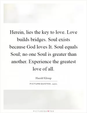 Herein, lies the key to love. Love builds bridges. Soul exists because God loves It. Soul equals Soul; no one Soul is greater than another. Experience the greatest love of all Picture Quote #1