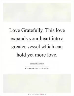 Love Gratefully. This love expands your heart into a greater vessel which can hold yet more love Picture Quote #1