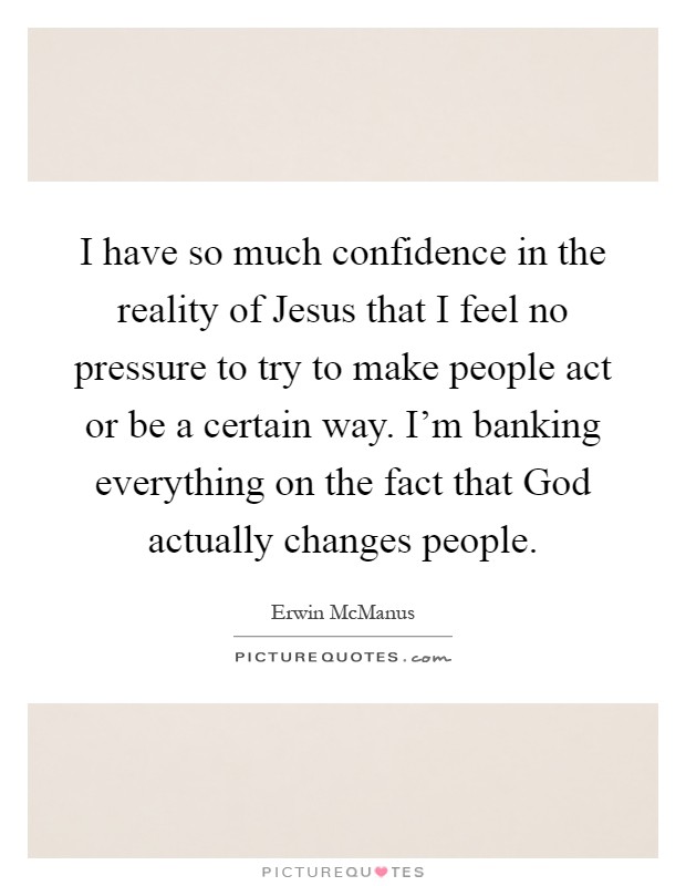 I have so much confidence in the reality of Jesus that I feel no pressure to try to make people act or be a certain way. I'm banking everything on the fact that God actually changes people Picture Quote #1