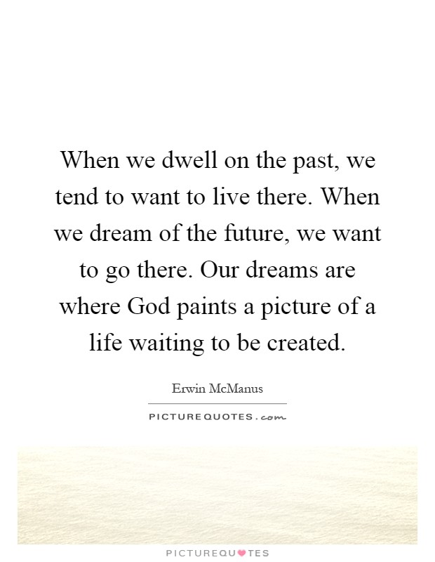 When we dwell on the past, we tend to want to live there. When we dream of the future, we want to go there. Our dreams are where God paints a picture of a life waiting to be created Picture Quote #1