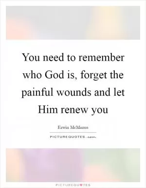 You need to remember who God is, forget the painful wounds and let Him renew you Picture Quote #1