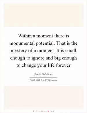 Within a moment there is monumental potential. That is the mystery of a moment. It is small enough to ignore and big enough to change your life forever Picture Quote #1