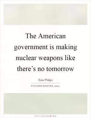The American government is making nuclear weapons like there’s no tomorrow Picture Quote #1