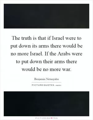 The truth is that if Israel were to put down its arms there would be no more Israel. If the Arabs were to put down their arms there would be no more war Picture Quote #1